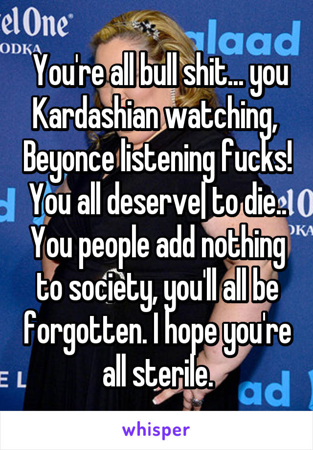  You're all bull shit... you Kardashian watching,  Beyonce listening fucks! You all deserve| to die.. You people add nothing to society, you'll all be forgotten. I hope you're all sterile.