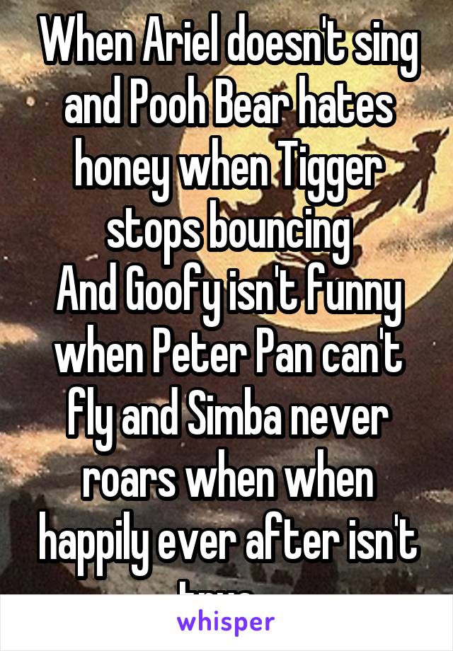 When Ariel doesn't sing and Pooh Bear hates honey when Tigger stops bouncing
And Goofy isn't funny when Peter Pan can't fly and Simba never roars when when happily ever after isn't true...