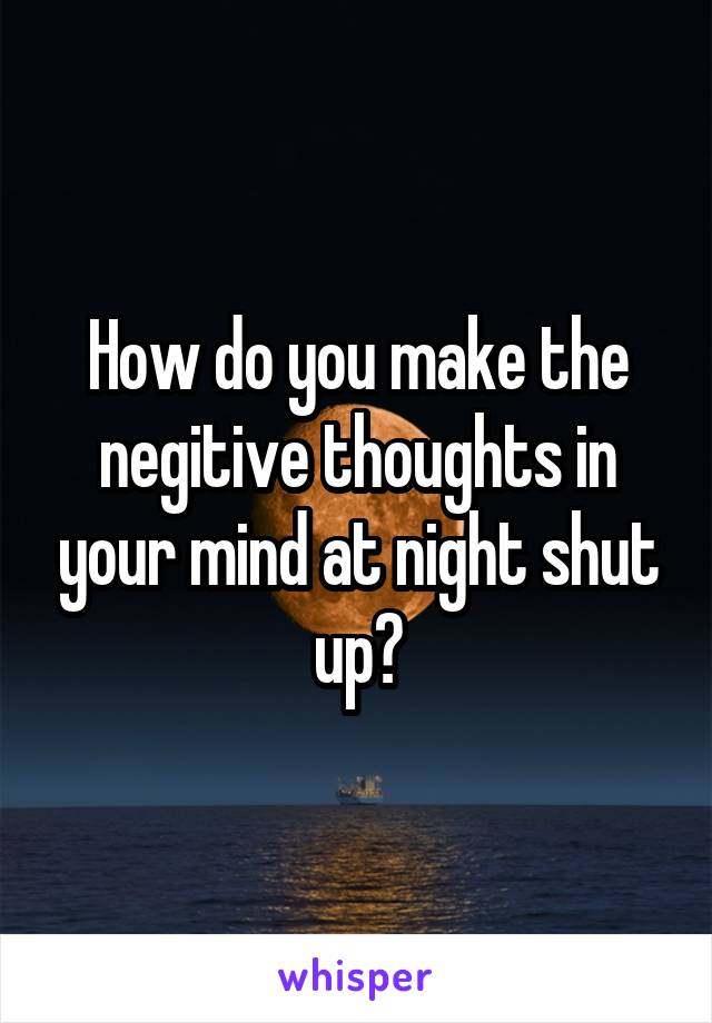 How do you make the negitive thoughts in your mind at night shut up?