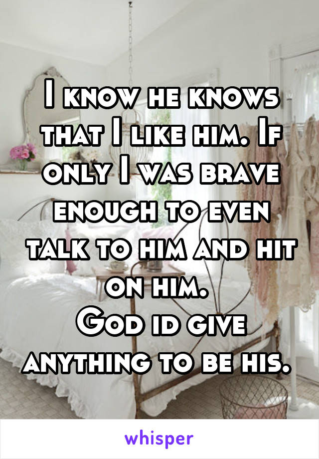 I know he knows that I like him. If only I was brave enough to even talk to him and hit on him. 
God id give anything to be his. 