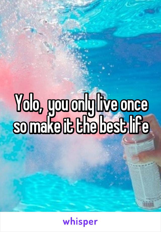 Yolo,  you only live once so make it the best life