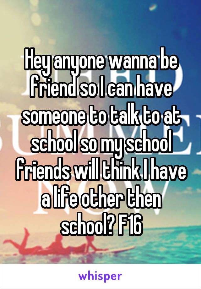 Hey anyone wanna be friend so I can have someone to talk to at school so my school friends will think I have a life other then school? F16