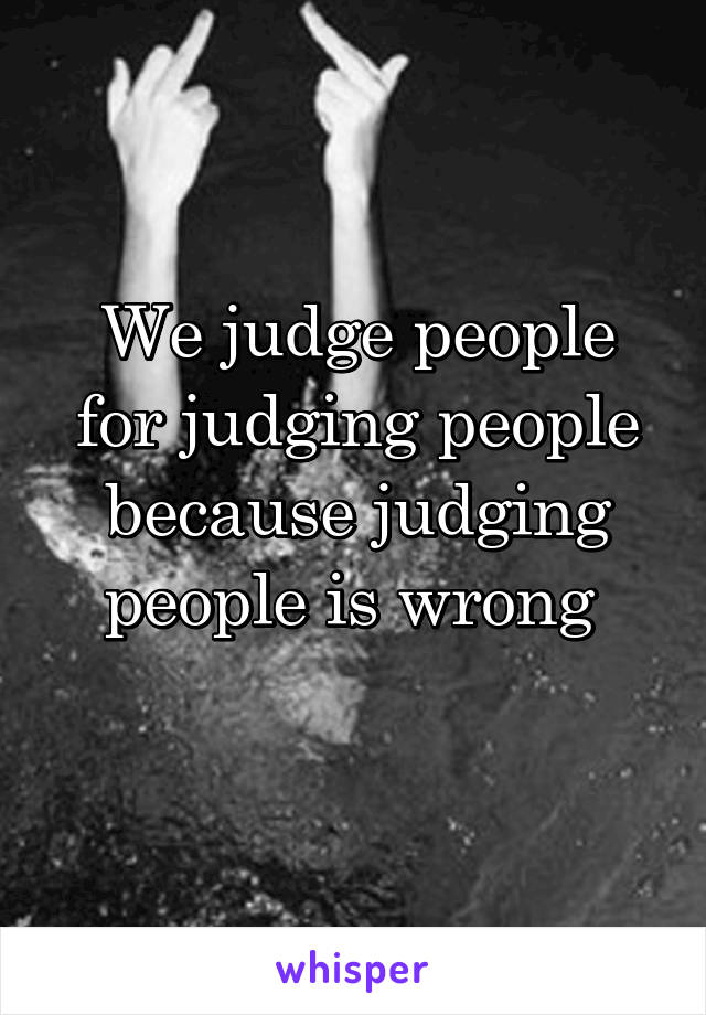 We judge people for judging people because judging people is wrong 
