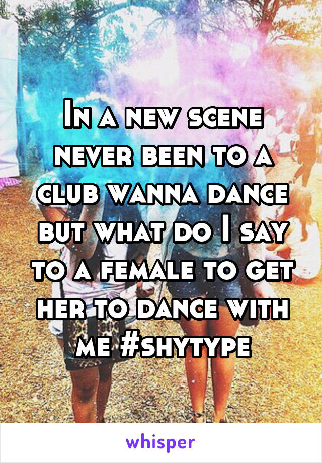 In a new scene never been to a club wanna dance but what do I say to a female to get her to dance with me #shytype