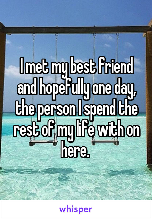 I met my best friend and hopefully one day, the person I spend the rest of my life with on here. 