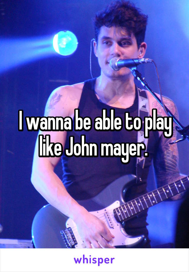 I wanna be able to play like John mayer. 