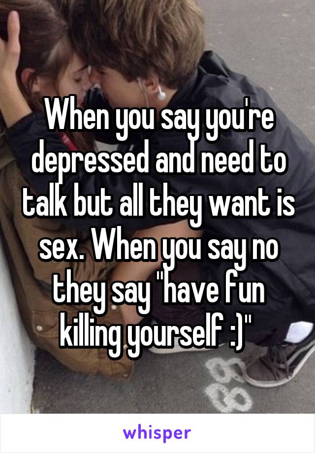 When you say you're depressed and need to talk but all they want is sex. When you say no they say "have fun killing yourself :)" 