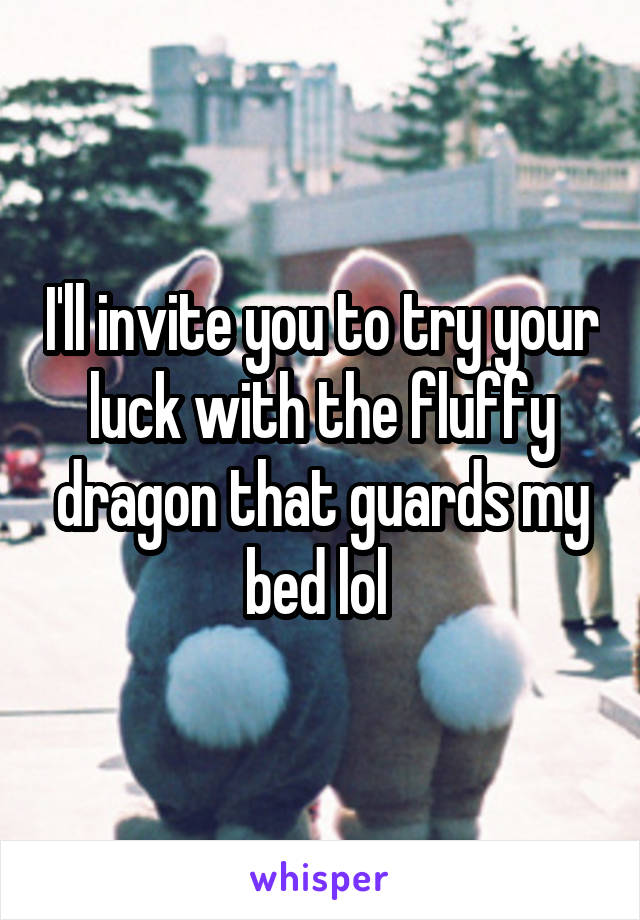 I'll invite you to try your luck with the fluffy dragon that guards my bed lol 