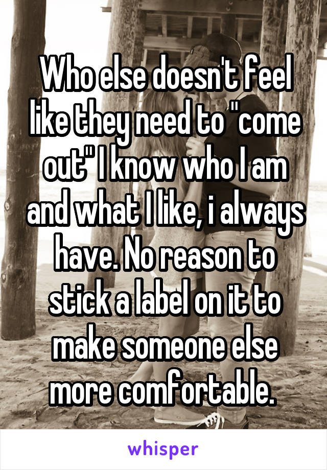 Who else doesn't feel like they need to "come out" I know who I am and what I like, i always have. No reason to stick a label on it to make someone else more comfortable. 