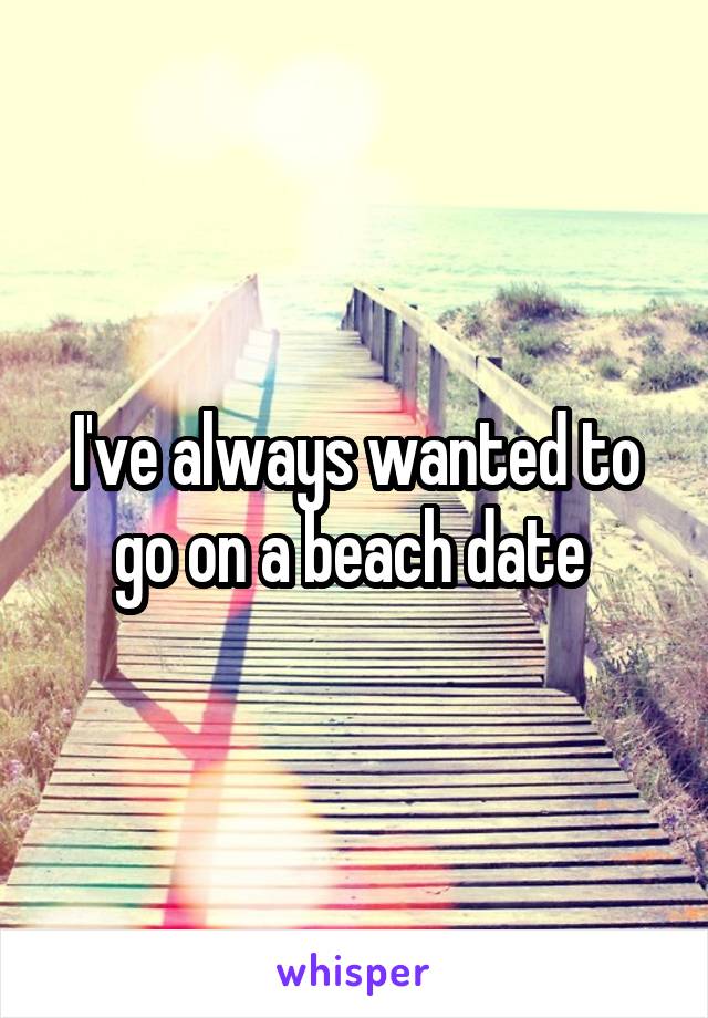 I've always wanted to go on a beach date 