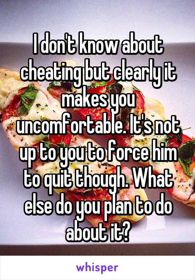 I don't know about cheating but clearly it makes you uncomfortable. It's not up to you to force him to quit though. What else do you plan to do about it?