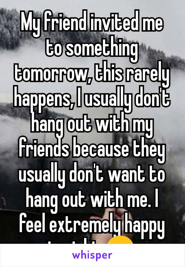 My friend invited me to something tomorrow, this rarely happens, I usually don't hang out with my friends because they usually don't want to hang out with me. I feel extremely happy tonight 😊