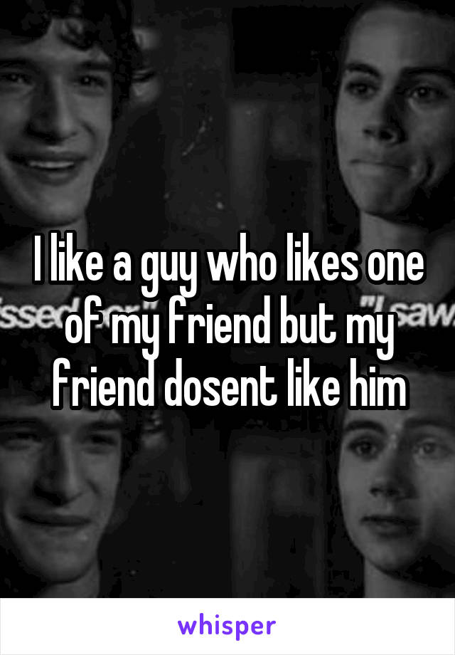 I like a guy who likes one of my friend but my friend dosent like him