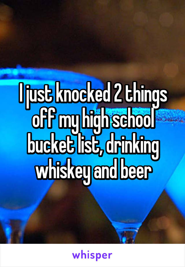 I just knocked 2 things off my high school bucket list, drinking whiskey and beer