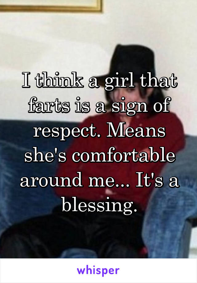 I think a girl that farts is a sign of respect. Means she's comfortable around me... It's a blessing.