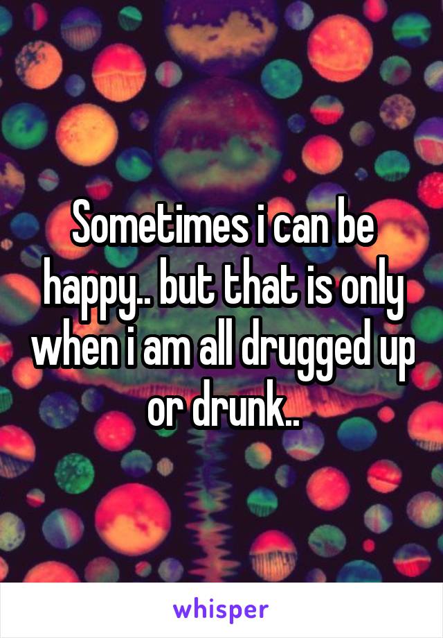 Sometimes i can be happy.. but that is only when i am all drugged up or drunk..