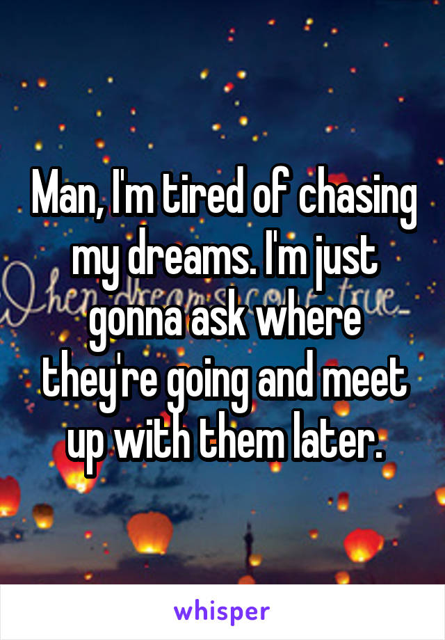 Man, I'm tired of chasing my dreams. I'm just gonna ask where they're going and meet up with them later.