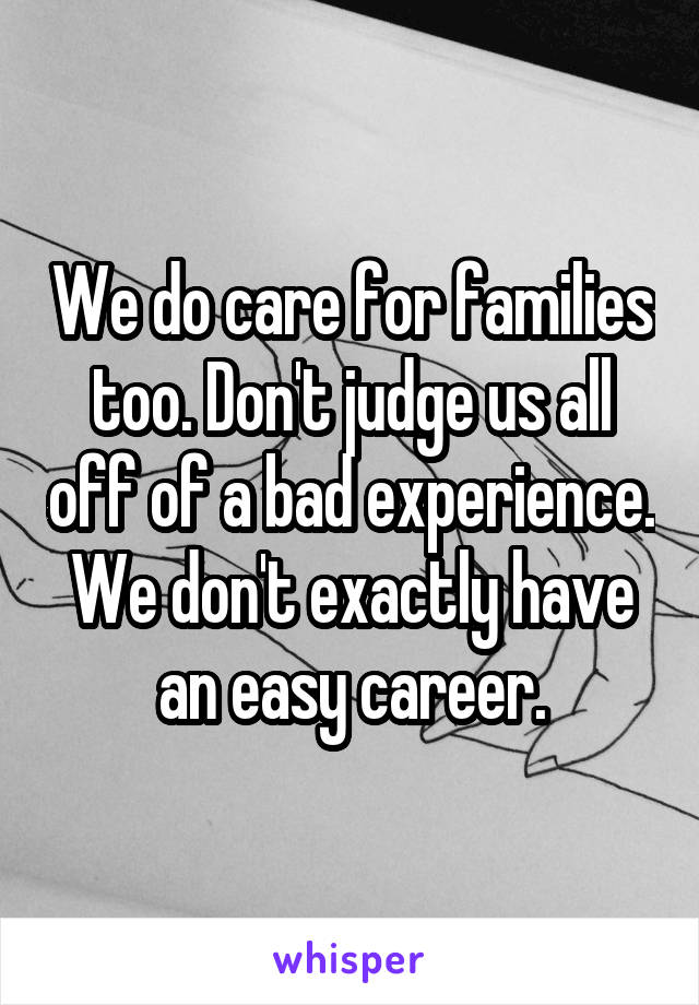 We do care for families too. Don't judge us all off of a bad experience. We don't exactly have an easy career.