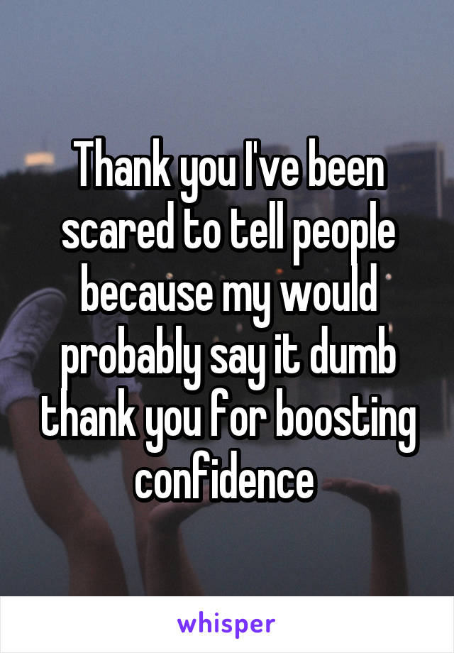 Thank you I've been scared to tell people because my would probably say it dumb thank you for boosting confidence 