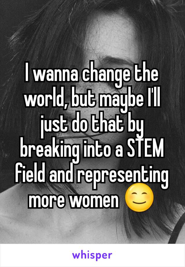 I wanna change the world, but maybe I'll just do that by breaking into a STEM field and representing more women 😊