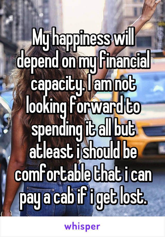 My happiness will depend on my financial capacity. I am not looking forward to spending it all but atleast i should be comfortable that i can pay a cab if i get lost.