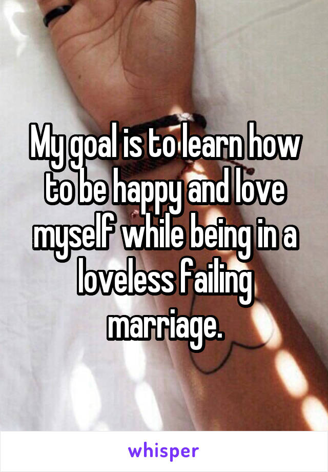 My goal is to learn how to be happy and love myself while being in a loveless failing marriage.