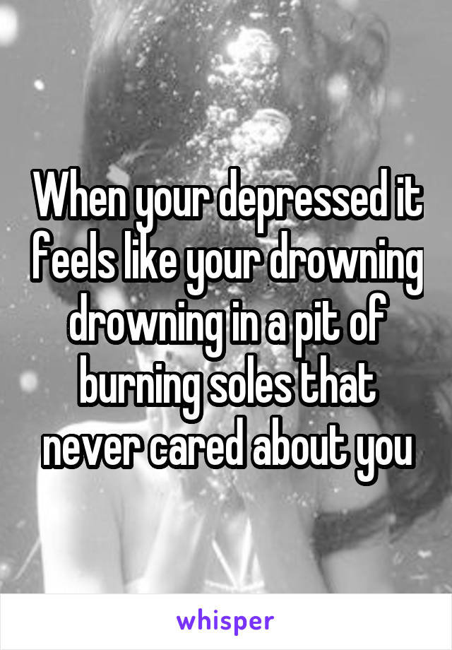 When your depressed it feels like your drowning drowning in a pit of burning soles that never cared about you