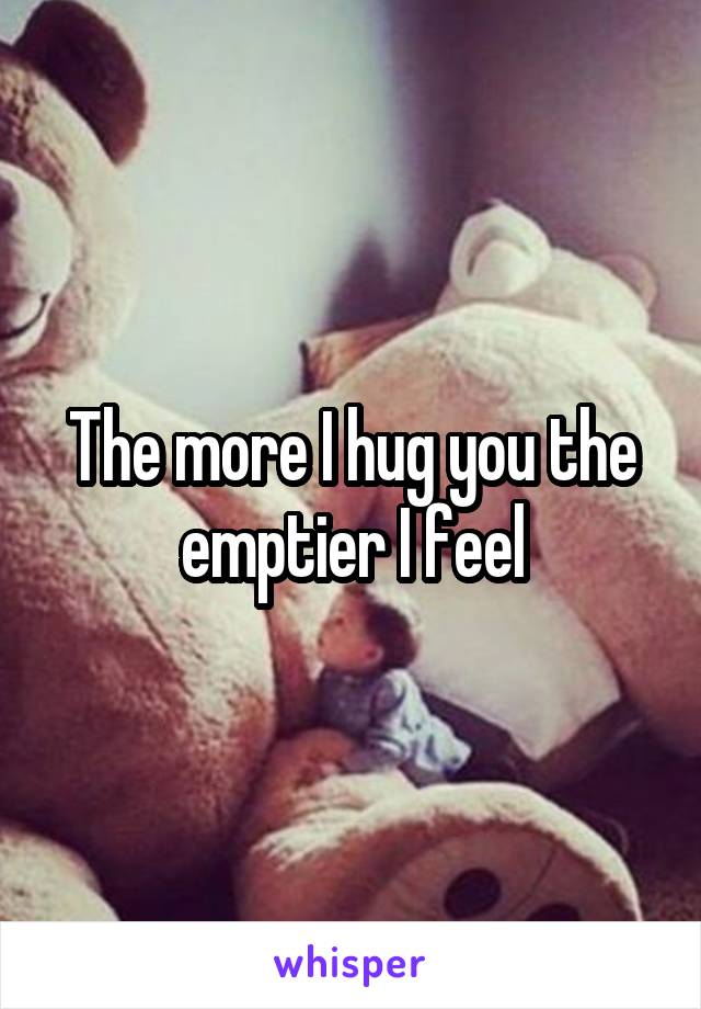 The more I hug you the emptier I feel