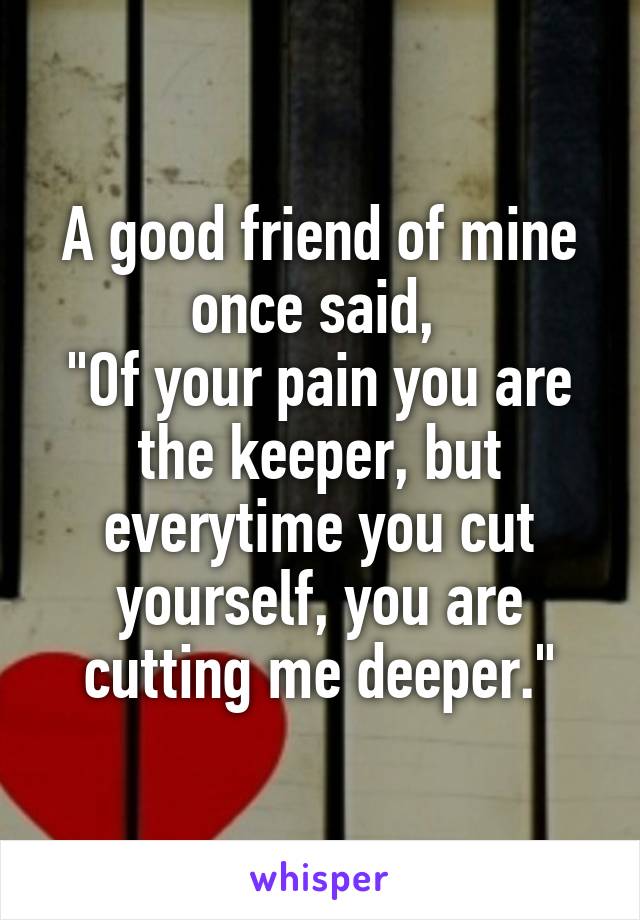 A good friend of mine once said, 
"Of your pain you are the keeper, but everytime you cut yourself, you are cutting me deeper."