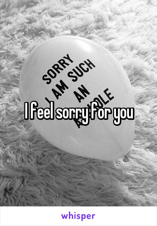 I feel sorry for you