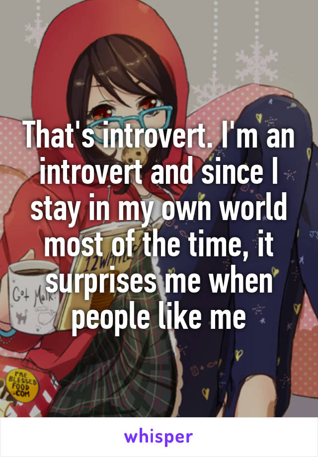 That's introvert. I'm an introvert and since I stay in my own world most of the time, it surprises me when people like me