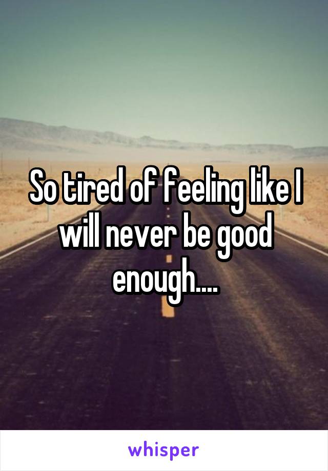 So tired of feeling like I will never be good enough....