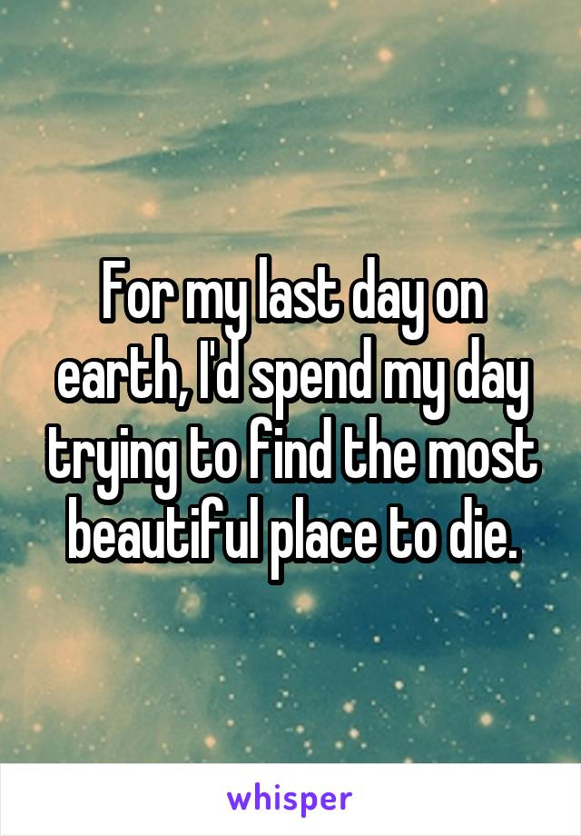 For my last day on earth, I'd spend my day trying to find the most beautiful place to die.