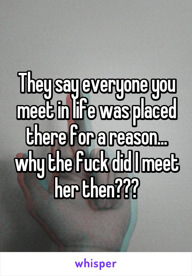 They say everyone you meet in life was placed there for a reason... why the fuck did I meet her then???