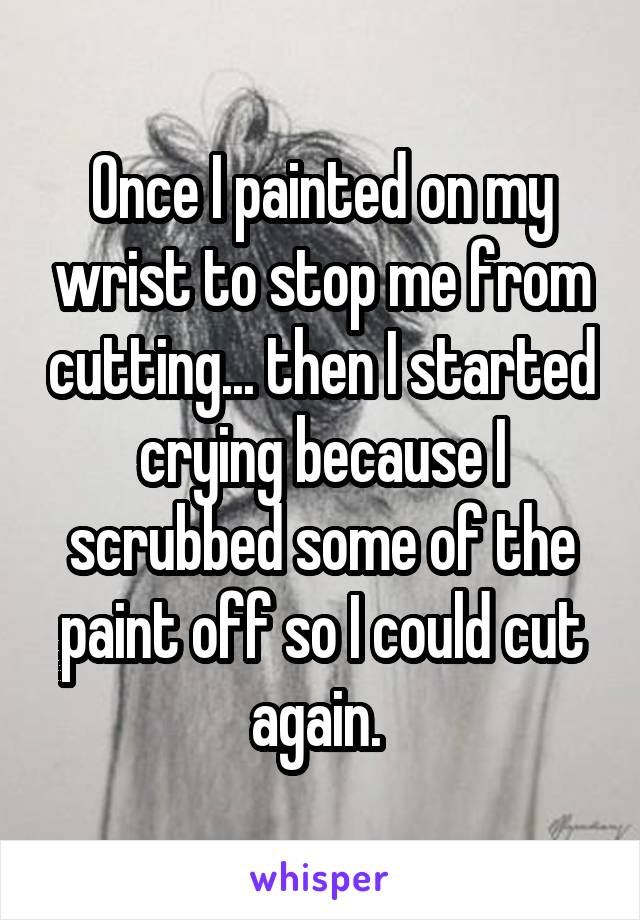 Once I painted on my wrist to stop me from cutting... then I started crying because I scrubbed some of the paint off so I could cut again. 