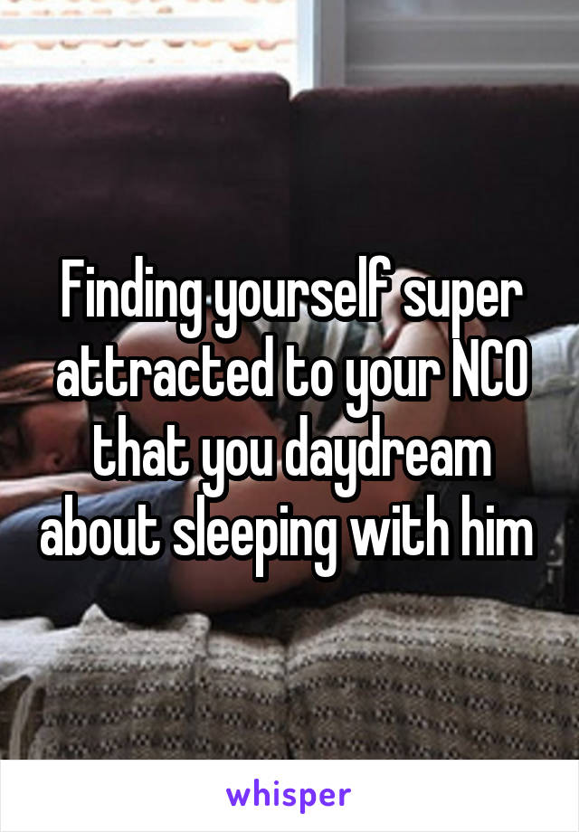 Finding yourself super attracted to your NCO that you daydream about sleeping with him 