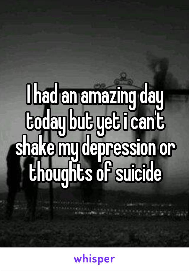 I had an amazing day today but yet i can't shake my depression or thoughts of suicide