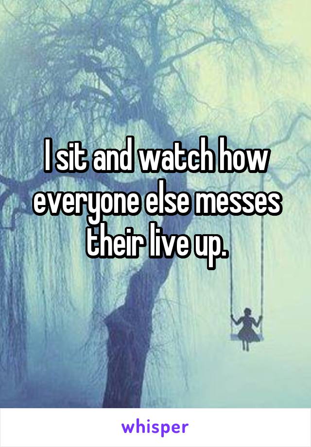 I sit and watch how everyone else messes their live up.
