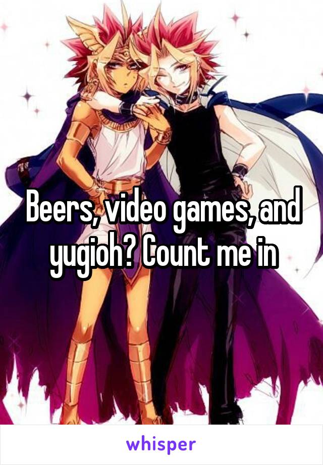 Beers, video games, and yugioh? Count me in