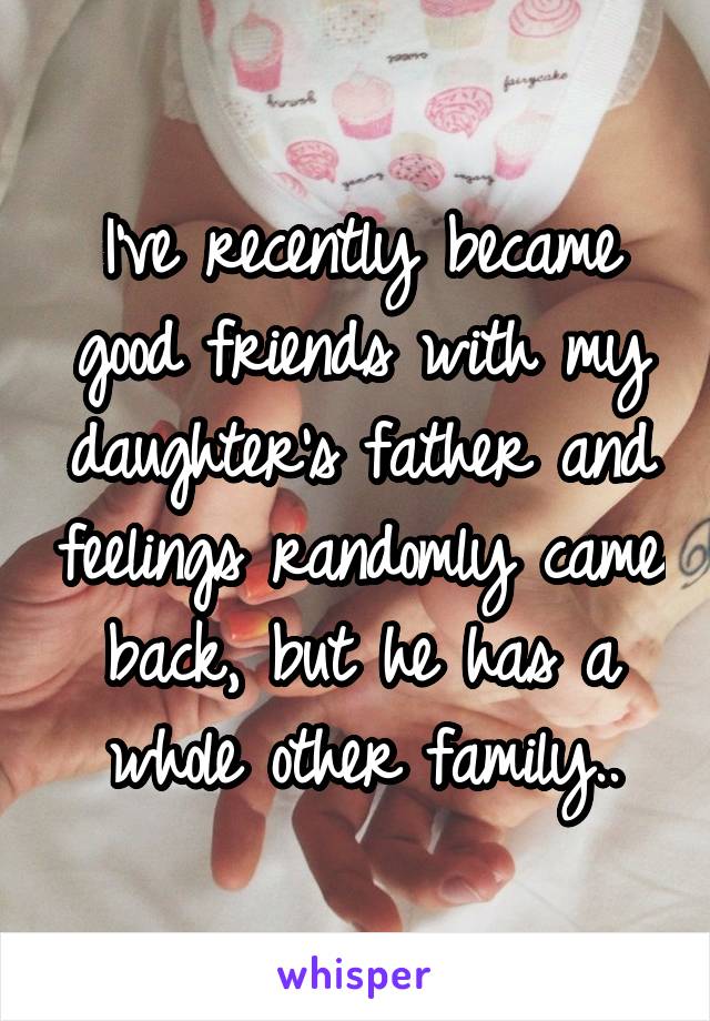 I've recently became good friends with my daughter's father and feelings randomly came back, but he has a whole other family..