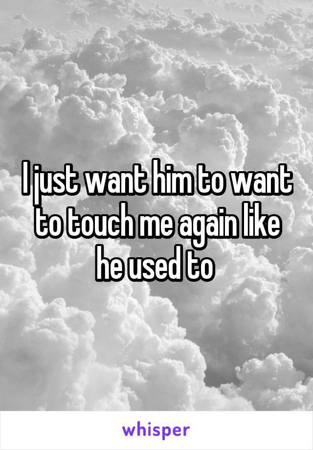 I just want him to want to touch me again like he used to 