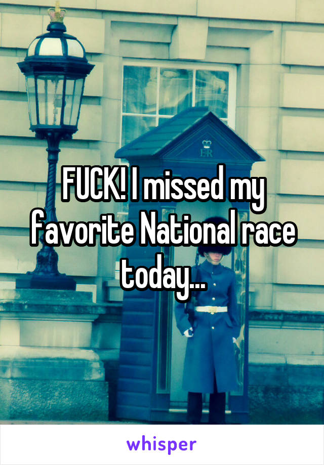 FUCK! I missed my favorite National race today...