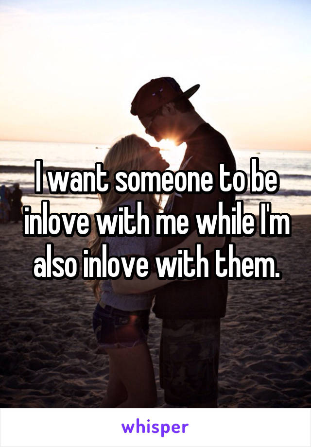 I want someone to be inlove with me while I'm also inlove with them.