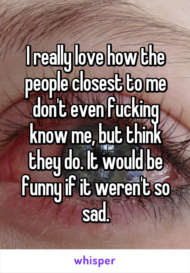 I really love how the people closest to me don't even fucking know me, but think they do. It would be funny if it weren't so sad.