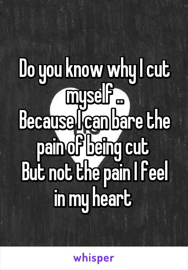 Do you know why I cut myself ..
Because I can bare the pain of being cut 
But not the pain I feel in my heart 