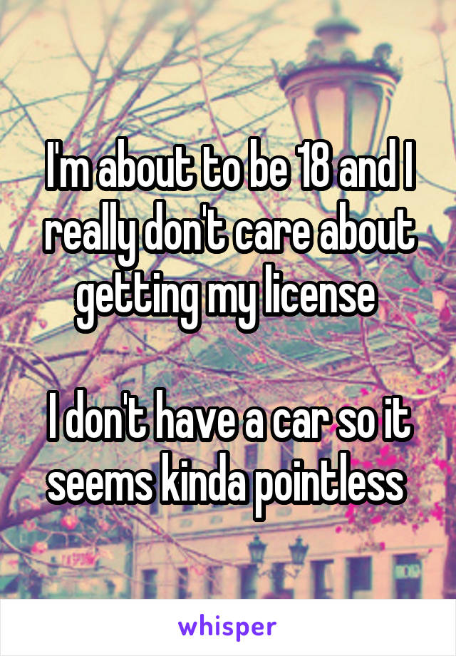 I'm about to be 18 and I really don't care about getting my license 

I don't have a car so it seems kinda pointless 