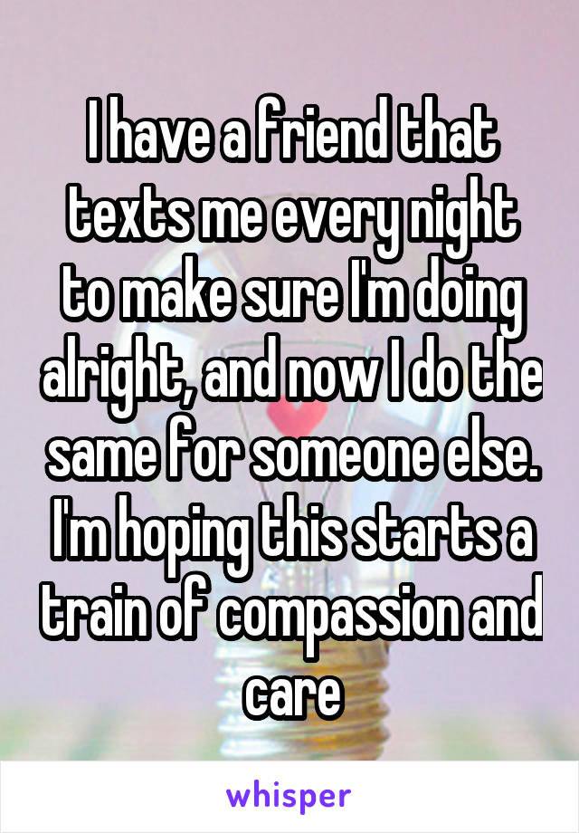 I have a friend that texts me every night to make sure I'm doing alright, and now I do the same for someone else. I'm hoping this starts a train of compassion and care