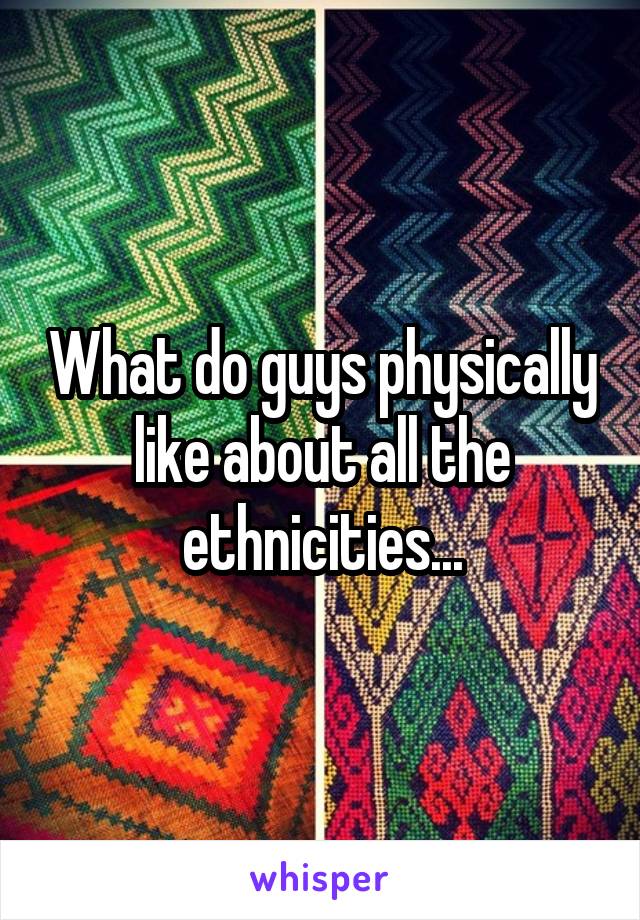 What do guys physically like about all the ethnicities...