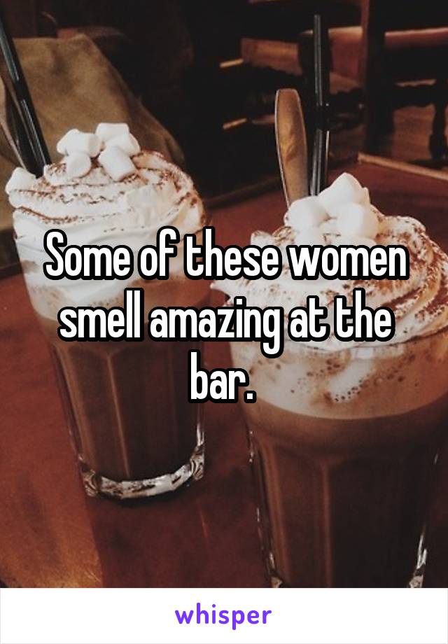 Some of these women smell amazing at the bar. 