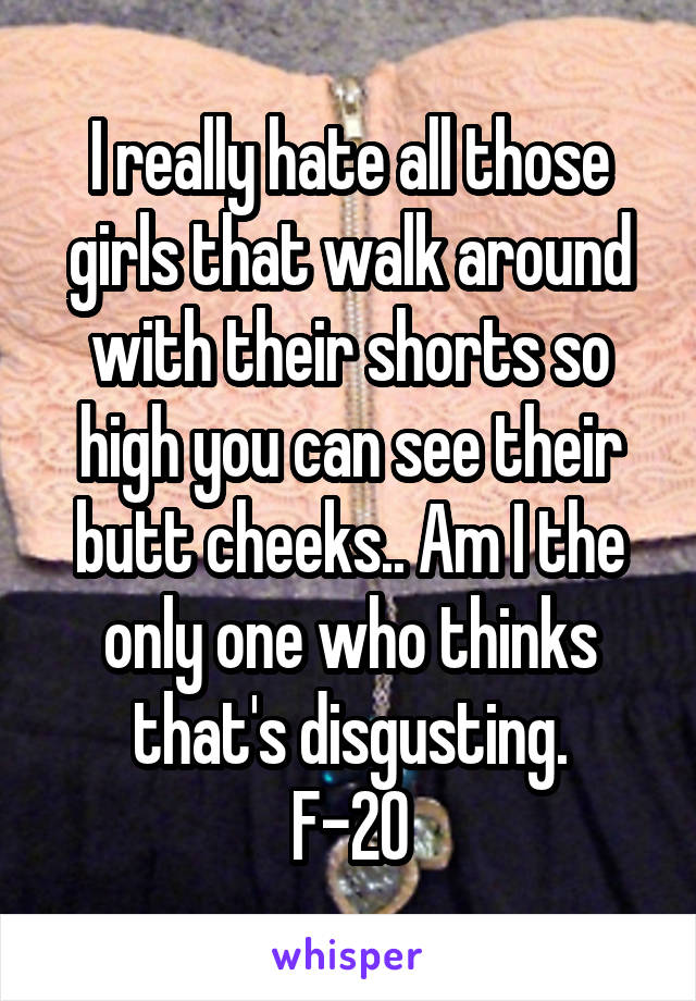 I really hate all those girls that walk around with their shorts so high you can see their butt cheeks.. Am I the only one who thinks that's disgusting.
F-20